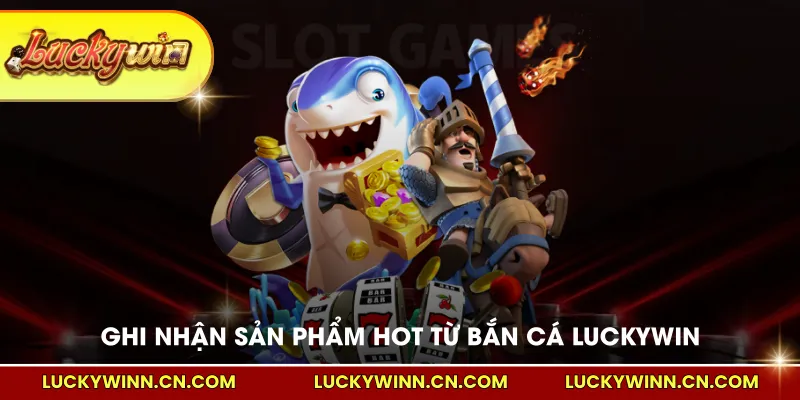 Ghi nhận những sản phẩm hot từ bắn cá LUCKYWIN